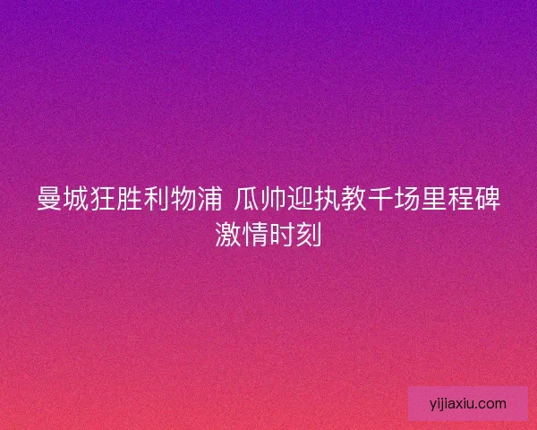 曼城狂胜利物浦 瓜帅迎执教千场里程碑激情时刻