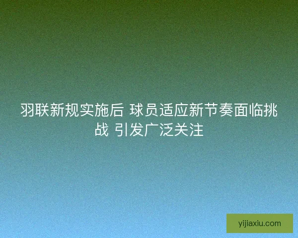 羽联新规实施后 球员适应新节奏面临挑战 引发广泛关注