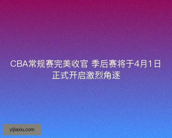 CBA常规赛完美收官 季后赛将于4月1日正式开启激烈角逐