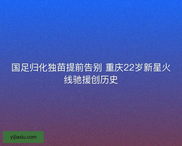 国足归化独苗提前告别 重庆22岁新星火线驰援创历史
