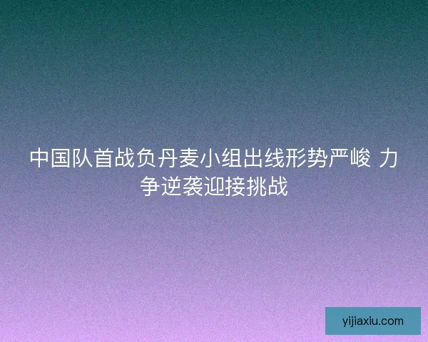 中国队首战负丹麦小组出线形势严峻 力争逆袭迎接挑战