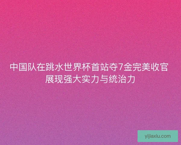 中国队在跳水世界杯首站夺7金完美收官 展现强大实力与统治力