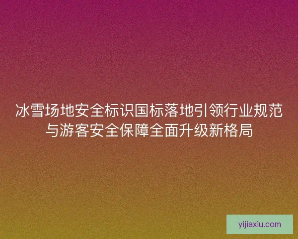冰雪场地安全标识国标落地引领行业规范与游客安全保障全面升级新格局