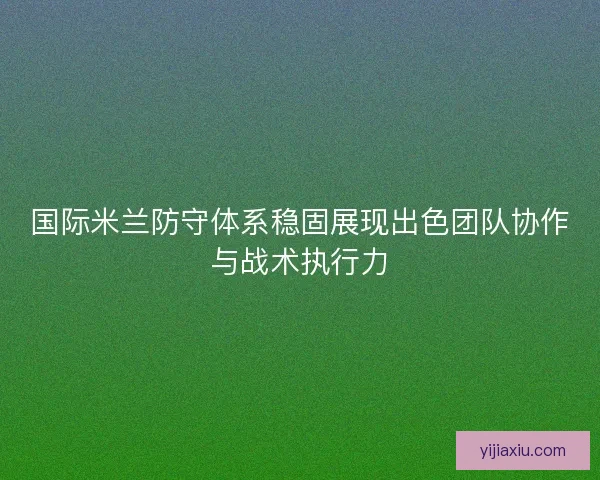 国际米兰防守体系稳固展现出色团队协作与战术执行力