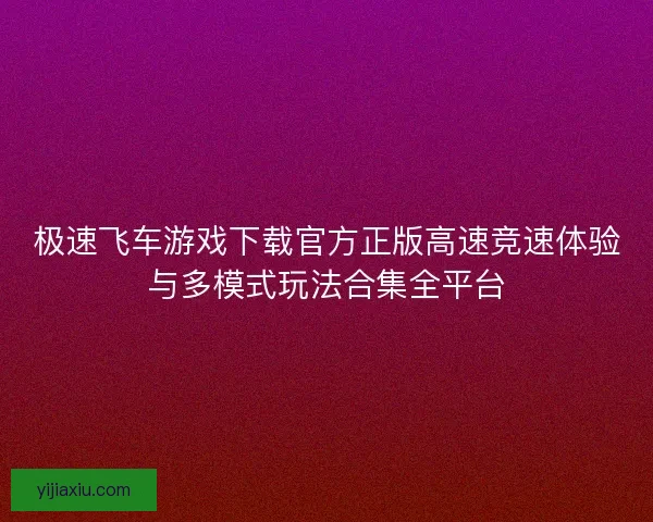 极速飞车游戏下载官方正版高速竞速体验与多模式玩法合集全平台