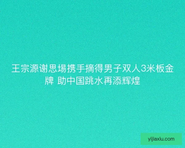 王宗源谢思埸携手摘得男子双人3米板金牌 助中国跳水再添辉煌