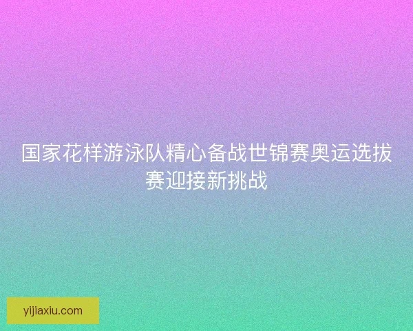 国家花样游泳队精心备战世锦赛奥运选拔赛迎接新挑战