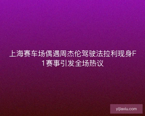 上海赛车场偶遇周杰伦驾驶法拉利现身F1赛事引发全场热议
